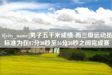 赤壁男子五千米成绩-而三级运动员标准为在17分30秒至16分30秒之间完成赛程