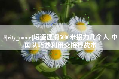 赤壁短道速滑5000米接力几个人-中国队巧妙利用交接棒战术