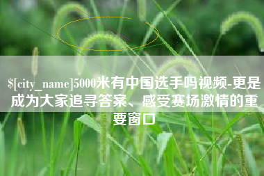 赤壁5000米有中国选手吗视频-更是成为大家追寻答案、感受赛场激情的重要窗口