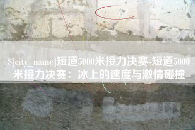 赤壁短道5000米接力决赛-短道5000米接力决赛：冰上的速度与激情碰撞