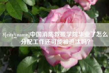 赤壁中国消防救援学院毕业了怎么分配工作还可能被逃汰吗？