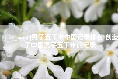 赤壁男子五千米中国记录排名-创造了中国男子五千米的记录