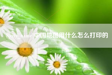 赤壁中国地图用什么怎么打印的