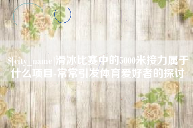 赤壁滑冰比赛中的5000米接力属于什么项目-常常引发体育爱好者的探讨