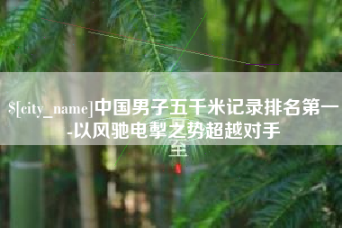赤壁中国男子五千米记录排名第一-以风驰电掣之势超越对手