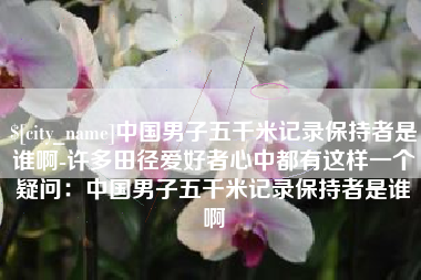 赤壁中国男子五千米记录保持者是谁啊-许多田径爱好者心中都有这样一个疑问：中国男子五千米记录保持者是谁啊