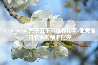 赤壁男子五千米世界纪录-他凭借对节奏的精准把控